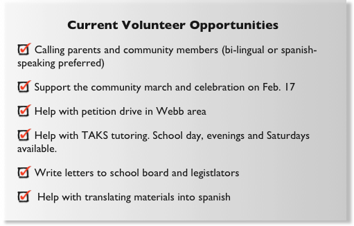 Current Volunteer Opportunities
 Calling parents and community members (bi-lingual or spanish-speaking preferred)
 Support the community march and celebration on Feb. 17
 Help with petition drive in Webb area
 Help with TAKS tutoring. School day, evenings and Saturdays available.
 Write letters to school board and legistlators
  Help with translating materials into spanish
